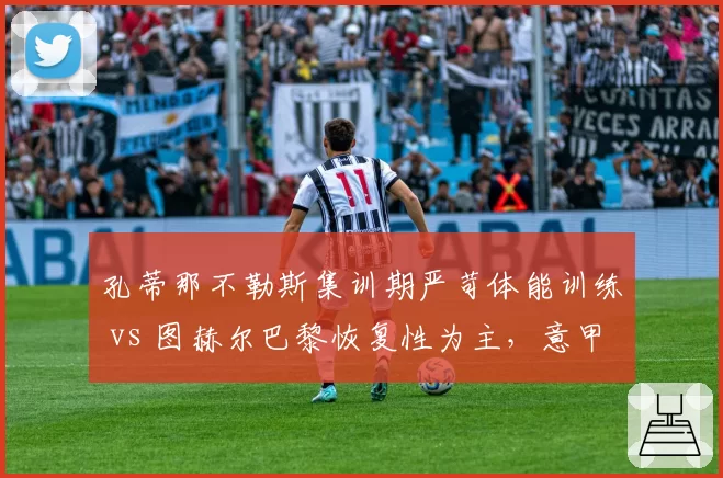 孔蒂那不勒斯集训期严苛体能训练 vs 图赫尔巴黎恢复性为主,意甲英超风格碰撞