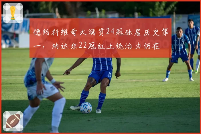 德约科维奇大满贯24冠独居历史第一，纳达尔22冠红土统治力仍在