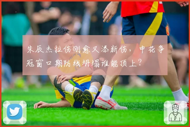 朱辰杰拉伤刚愈又添新伤,申花争冠窗口期防线坍塌谁能顶上?