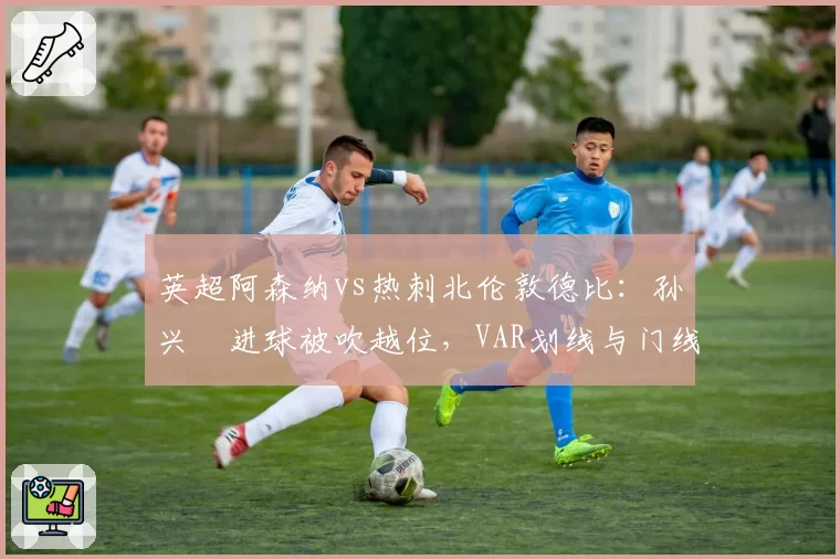 英超阿森纳vs热刺北伦敦德比:孙兴慜进球被吹越位,VAR划线与门线技术数据矛盾__br_