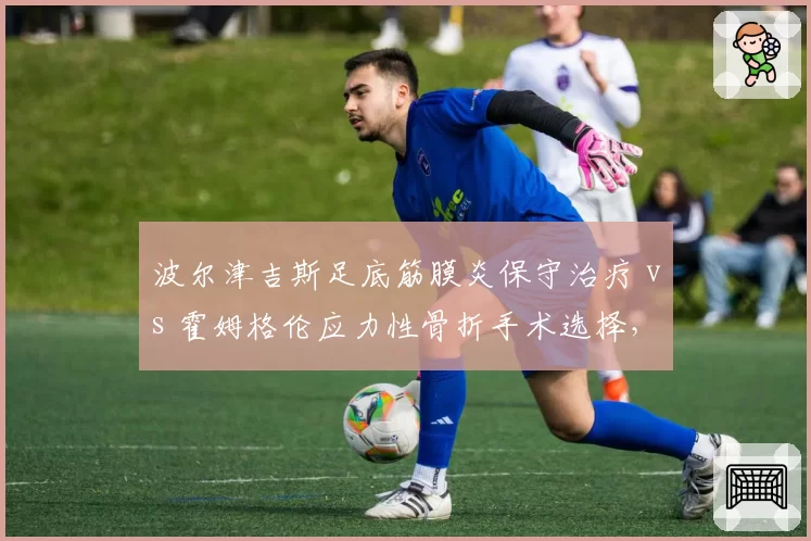 波尔津吉斯足底筋膜炎保守治疗 vs 霍姆格伦应力性骨折手术选择，内线新星复出路径分化