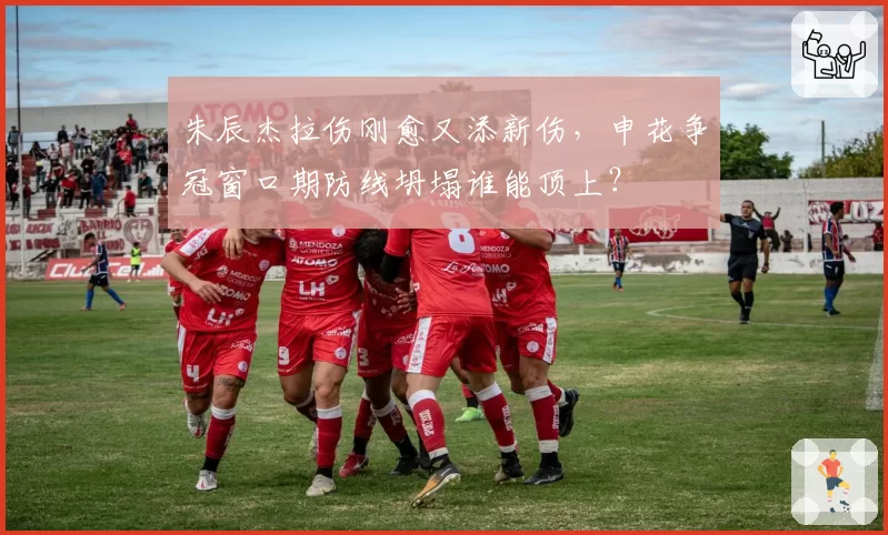 朱辰杰拉伤刚愈又添新伤,申花争冠窗口期防线坍塌谁能顶上?