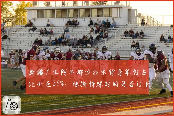 新疆广汇阿不都沙拉木背身单打占比升至35%，琼斯持球时间是否过长？