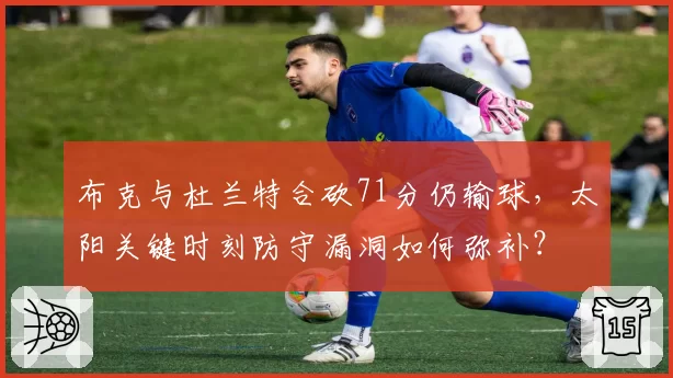 布克与杜兰特合砍71分仍输球,太阳关键时刻防守漏洞如何弥补?