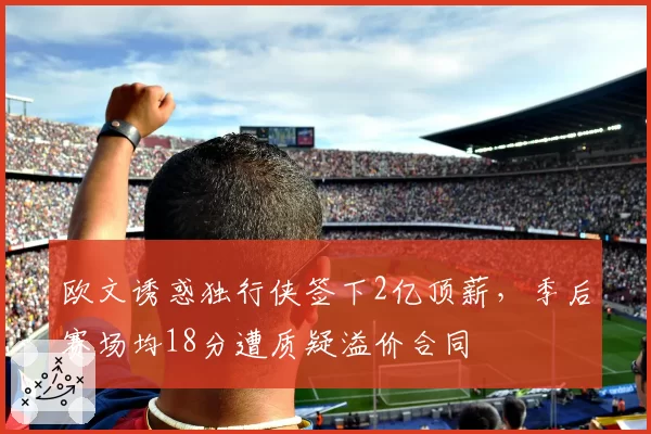 欧文诱惑独行侠签下2亿顶薪，季后赛场均18分遭质疑溢价合同