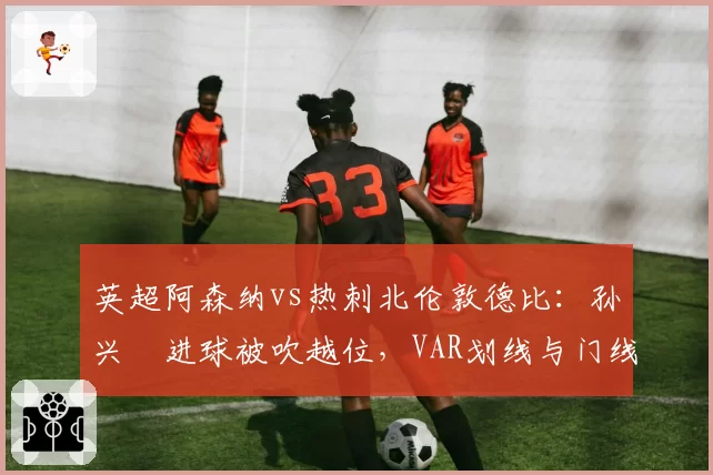 英超阿森纳vs热刺北伦敦德比：孙兴慜进球被吹越位，VAR划线与门线技术数据矛盾__br_