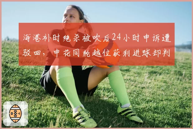 海港补时绝杀被吹后24小时申诉遭驳回，申花同轮越位获利进球却判有效__br_