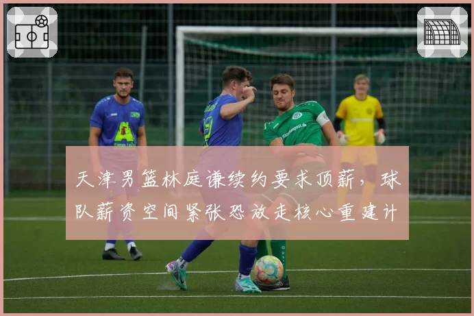 天津男篮林庭谦续约要求顶薪，球队薪资空间紧张恐放走核心重建计划受阻