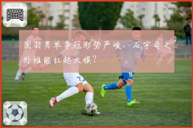 国羽男单争冠形势严峻，石宇奇之外谁能扛起大旗？