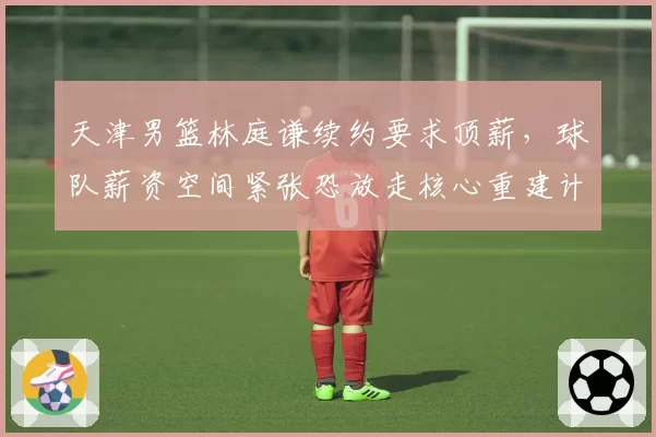 天津男篮林庭谦续约要求顶薪，球队薪资空间紧张恐放走核心重建计划受阻