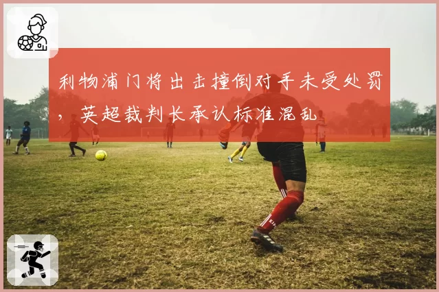 利物浦门将出击撞倒对手未受处罚，英超裁判长承认标准混乱