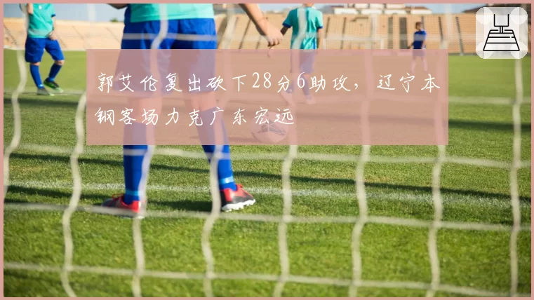 郭艾伦复出砍下28分6助攻，辽宁本钢客场力克广东宏远