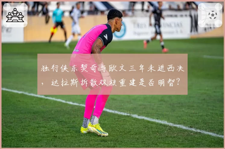 独行侠东契奇与欧文三年未进西决,达拉斯拆散双核重建是否明智?