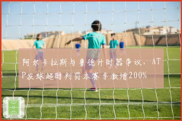 阿尔卡拉斯与鲁德计时器争议，ATP发球超时判罚本赛季激增200%