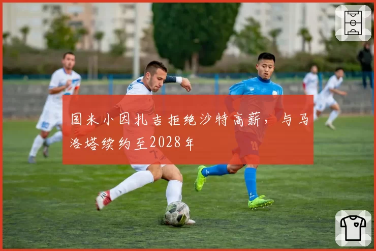 国米小因扎吉拒绝沙特高薪,与马洛塔续约至2028年