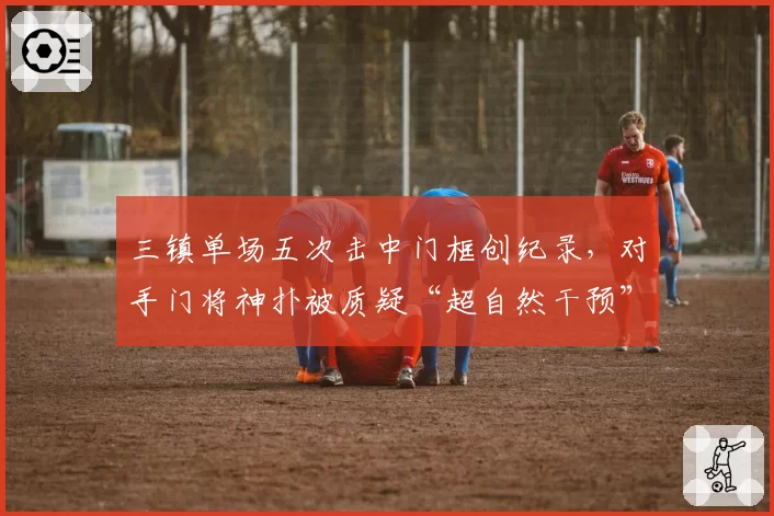 三镇单场五次击中门框创纪录，对手门将神扑被质疑“超自然干预”