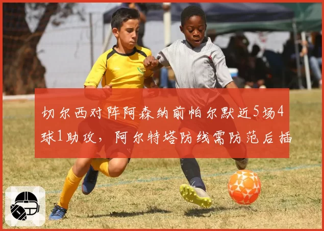 切尔西对阵阿森纳前帕尔默近5场4球1助攻,阿尔特塔防线需防范后插上