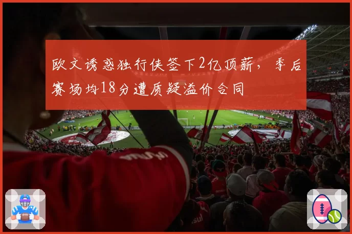 欧文诱惑独行侠签下2亿顶薪，季后赛场均18分遭质疑溢价合同