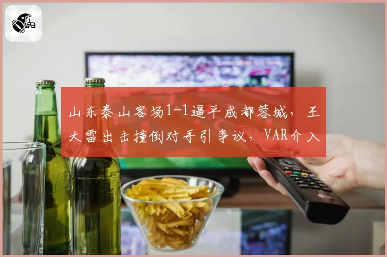 山东泰山客场1-1逼平成都蓉城,王大雷出击撞倒对手引争议,VAR介入后未判点球