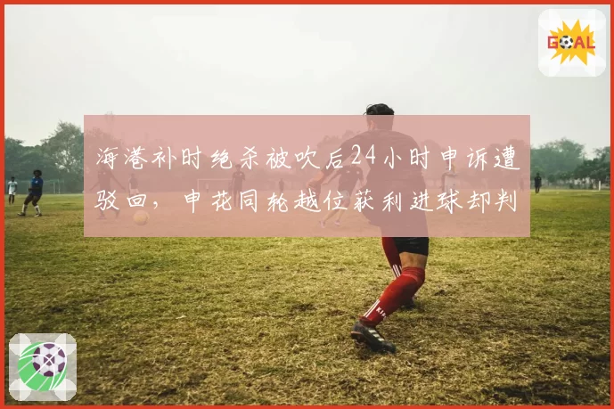 海港补时绝杀被吹后24小时申诉遭驳回,申花同轮越位获利进球却判有效__br_
