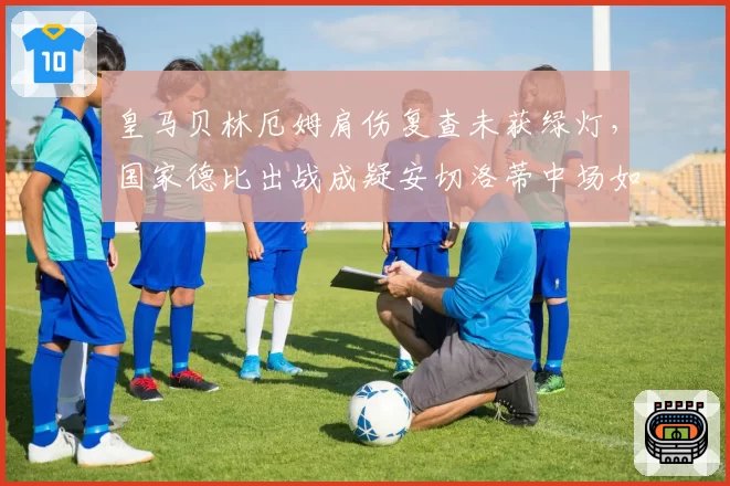 皇马贝林厄姆肩伤复查未获绿灯,国家德比出战成疑安切洛蒂中场如何布阵?