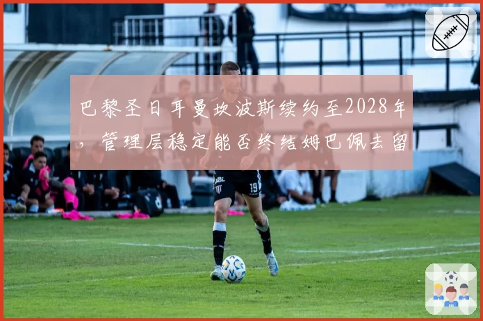 巴黎圣日耳曼坎波斯续约至2028年，管理层稳定能否终结姆巴佩去留悬念