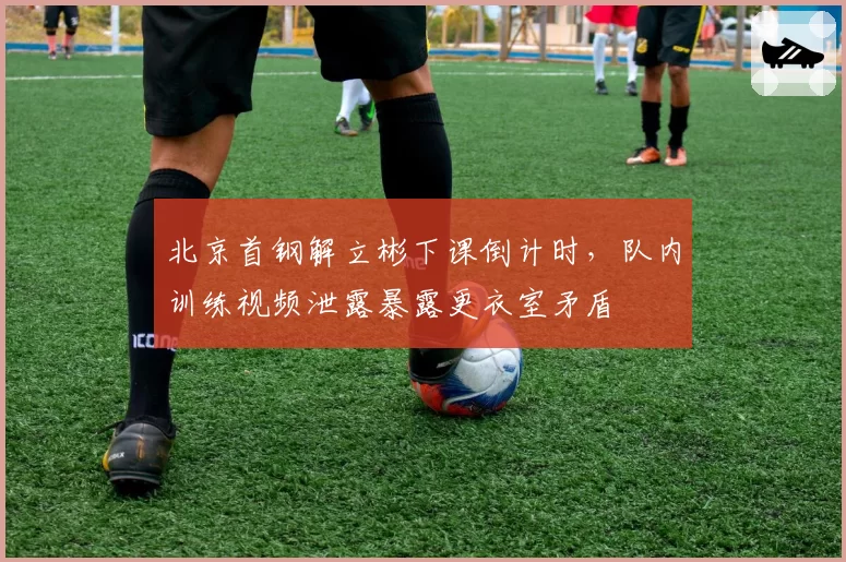 北京首钢解立彬下课倒计时,队内训练视频泄露暴露更衣室矛盾