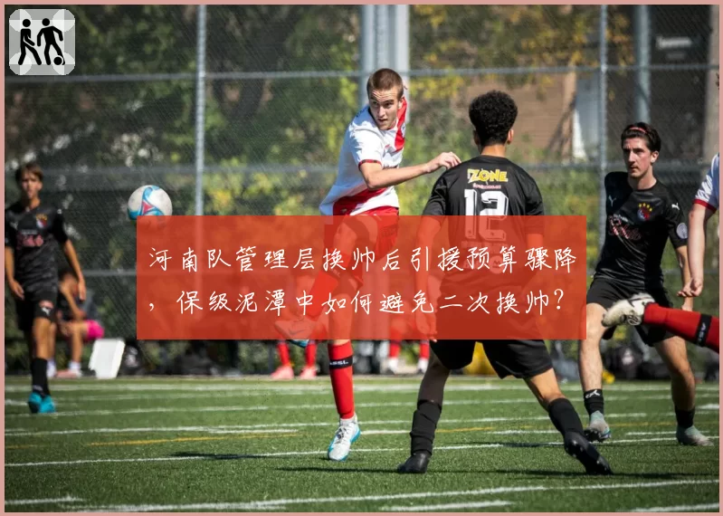河南队管理层换帅后引援预算骤降，保级泥潭中如何避免二次换帅？